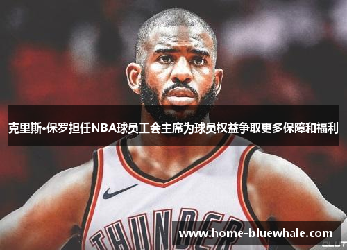 克里斯·保罗担任NBA球员工会主席为球员权益争取更多保障和福利