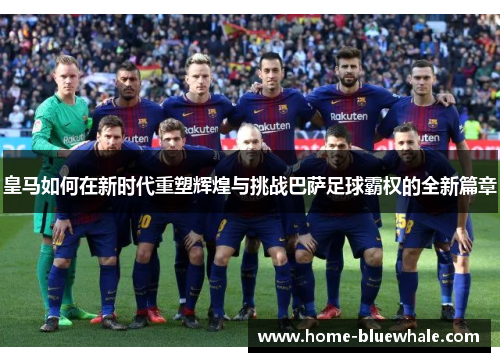 皇马如何在新时代重塑辉煌与挑战巴萨足球霸权的全新篇章