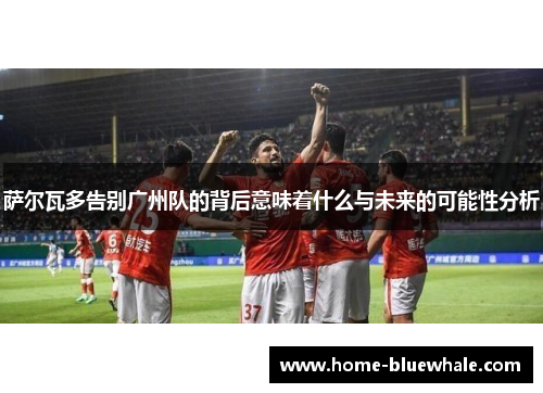 萨尔瓦多告别广州队的背后意味着什么与未来的可能性分析