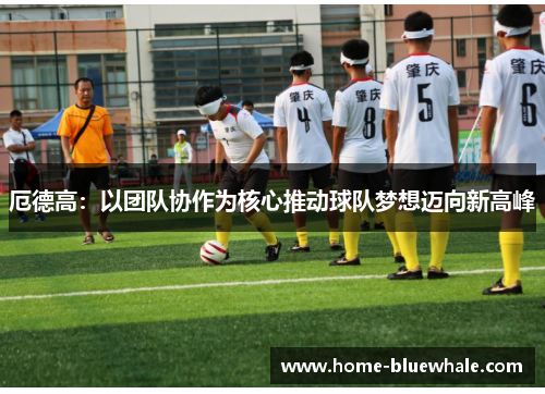 厄德高：以团队协作为核心推动球队梦想迈向新高峰