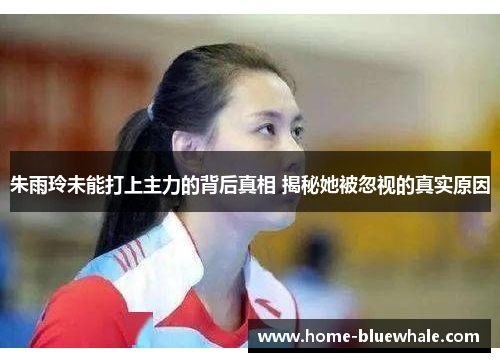 朱雨玲未能打上主力的背后真相 揭秘她被忽视的真实原因