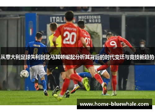 从意大利足球失利到北马其顿崛起分析其背后的时代变迁与竞技新趋势